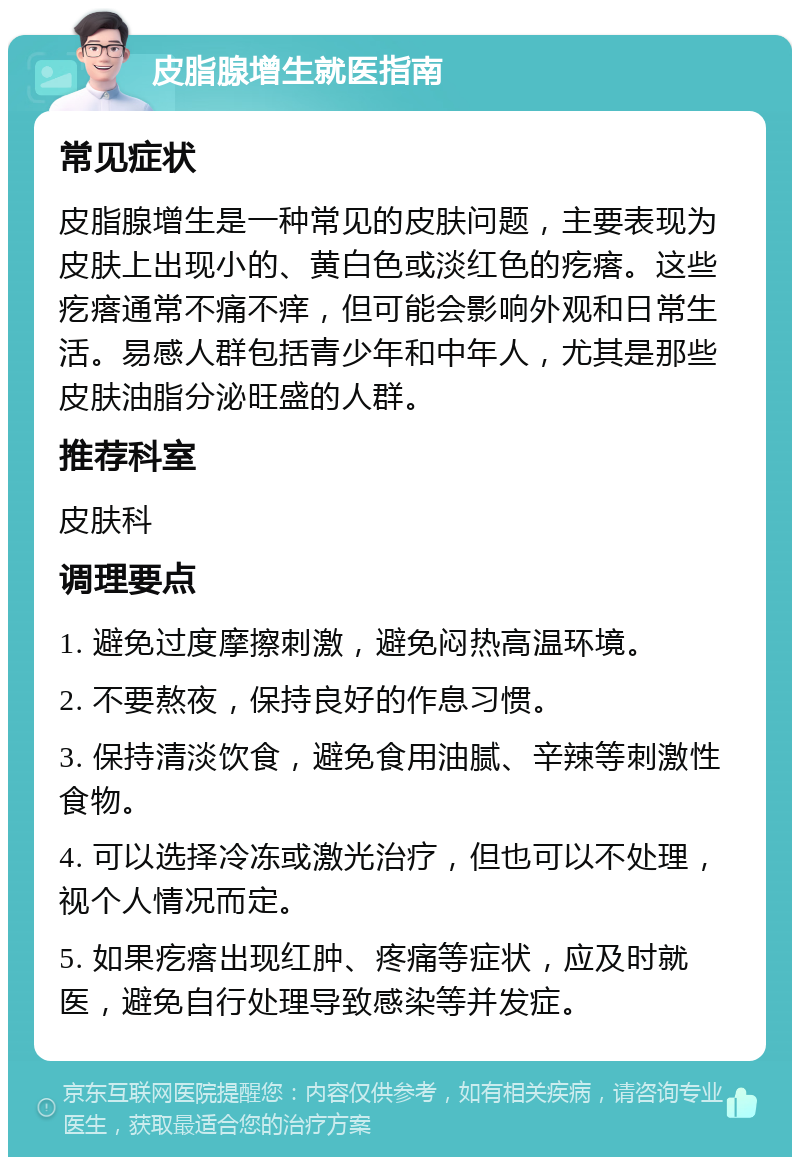 皮脂腺增生就医指南 常见症状 皮脂腺增生是一种常见的皮肤问题，主要表现为皮肤上出现小的、黄白色或淡红色的疙瘩。这些疙瘩通常不痛不痒，但可能会影响外观和日常生活。易感人群包括青少年和中年人，尤其是那些皮肤油脂分泌旺盛的人群。 推荐科室 皮肤科 调理要点 1. 避免过度摩擦刺激，避免闷热高温环境。 2. 不要熬夜，保持良好的作息习惯。 3. 保持清淡饮食，避免食用油腻、辛辣等刺激性食物。 4. 可以选择冷冻或激光治疗，但也可以不处理，视个人情况而定。 5. 如果疙瘩出现红肿、疼痛等症状，应及时就医，避免自行处理导致感染等并发症。