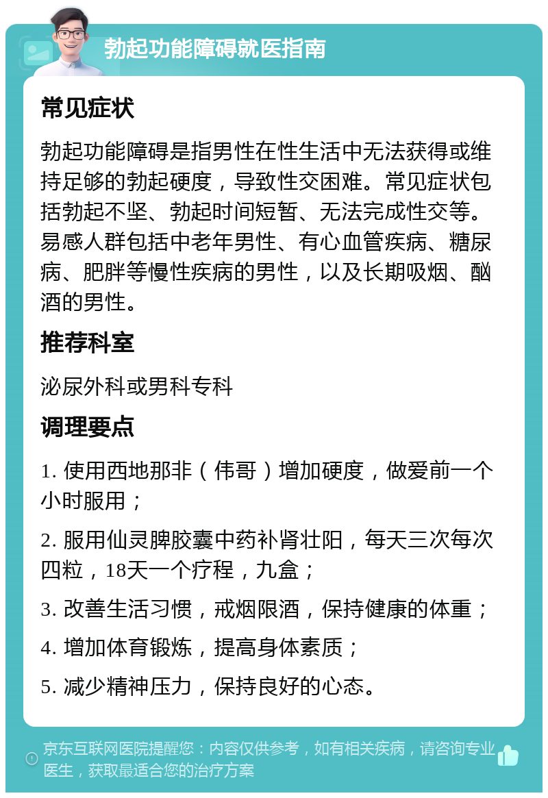 勃起功能障碍就医指南 常见症状 勃起功能障碍是指男性在性生活中无法获得或维持足够的勃起硬度，导致性交困难。常见症状包括勃起不坚、勃起时间短暂、无法完成性交等。易感人群包括中老年男性、有心血管疾病、糖尿病、肥胖等慢性疾病的男性，以及长期吸烟、酗酒的男性。 推荐科室 泌尿外科或男科专科 调理要点 1. 使用西地那非（伟哥）增加硬度，做爱前一个小时服用； 2. 服用仙灵脾胶囊中药补肾壮阳，每天三次每次四粒，18天一个疗程，九盒； 3. 改善生活习惯，戒烟限酒，保持健康的体重； 4. 增加体育锻炼，提高身体素质； 5. 减少精神压力，保持良好的心态。