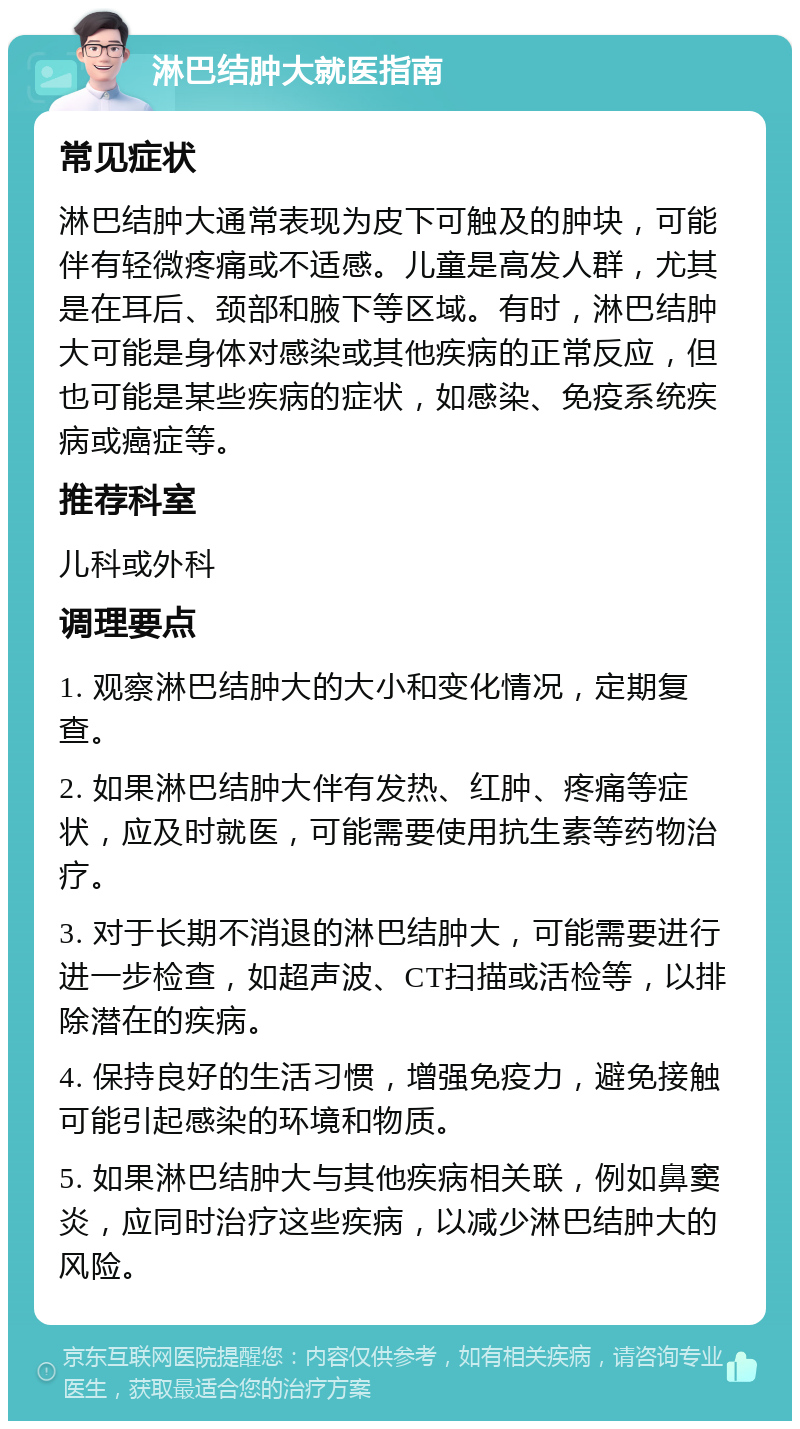 淋巴结肿大就医指南 常见症状 淋巴结肿大通常表现为皮下可触及的肿块，可能伴有轻微疼痛或不适感。儿童是高发人群，尤其是在耳后、颈部和腋下等区域。有时，淋巴结肿大可能是身体对感染或其他疾病的正常反应，但也可能是某些疾病的症状，如感染、免疫系统疾病或癌症等。 推荐科室 儿科或外科 调理要点 1. 观察淋巴结肿大的大小和变化情况，定期复查。 2. 如果淋巴结肿大伴有发热、红肿、疼痛等症状，应及时就医，可能需要使用抗生素等药物治疗。 3. 对于长期不消退的淋巴结肿大，可能需要进行进一步检查，如超声波、CT扫描或活检等，以排除潜在的疾病。 4. 保持良好的生活习惯，增强免疫力，避免接触可能引起感染的环境和物质。 5. 如果淋巴结肿大与其他疾病相关联，例如鼻窦炎，应同时治疗这些疾病，以减少淋巴结肿大的风险。