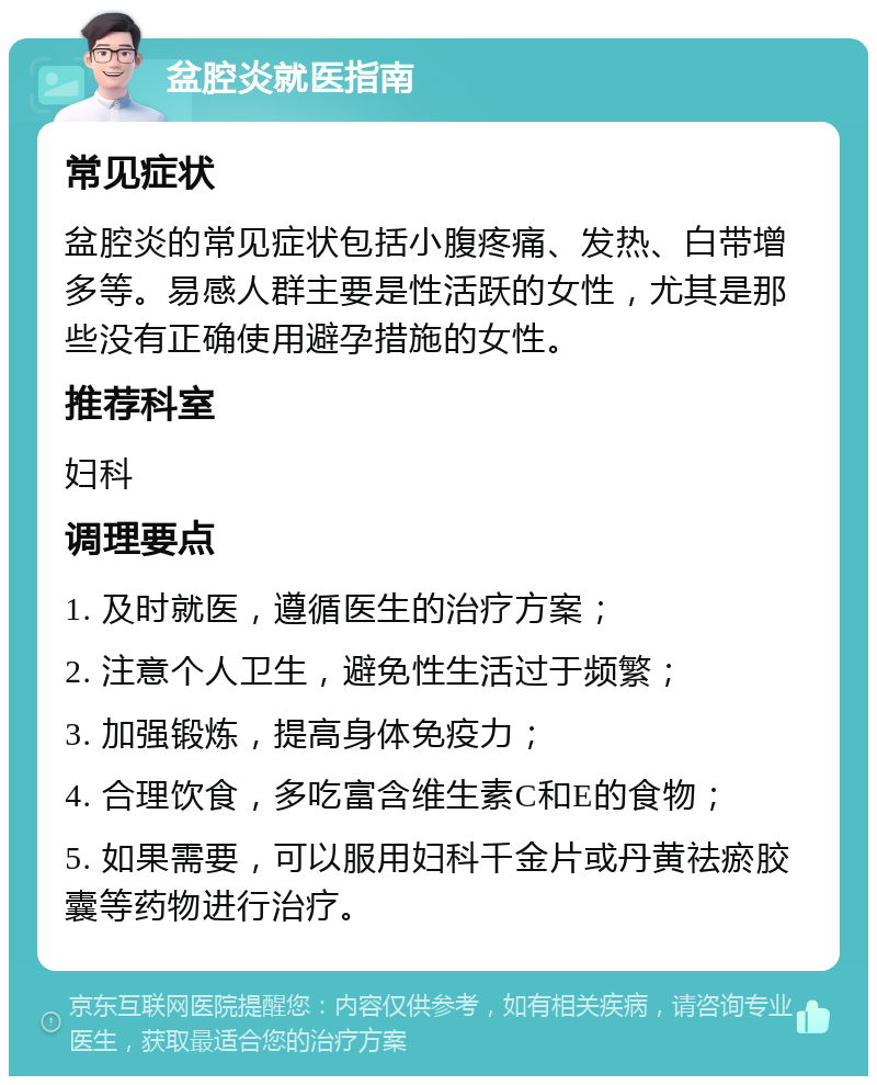 盆腔炎就医指南 常见症状 盆腔炎的常见症状包括小腹疼痛、发热、白带增多等。易感人群主要是性活跃的女性，尤其是那些没有正确使用避孕措施的女性。 推荐科室 妇科 调理要点 1. 及时就医，遵循医生的治疗方案； 2. 注意个人卫生，避免性生活过于频繁； 3. 加强锻炼，提高身体免疫力； 4. 合理饮食，多吃富含维生素C和E的食物； 5. 如果需要，可以服用妇科千金片或丹黄祛瘀胶囊等药物进行治疗。