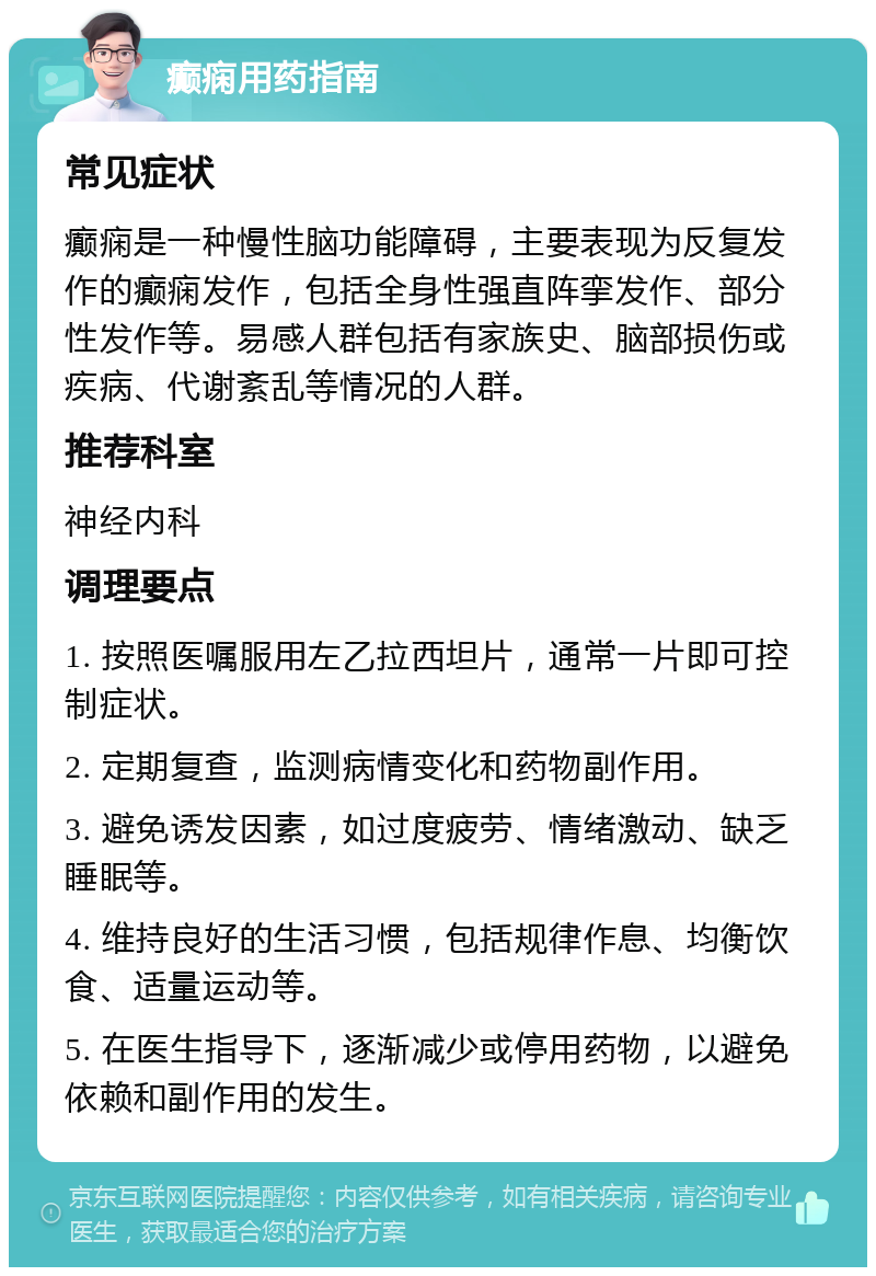 癫痫用药指南 常见症状 癫痫是一种慢性脑功能障碍，主要表现为反复发作的癫痫发作，包括全身性强直阵挛发作、部分性发作等。易感人群包括有家族史、脑部损伤或疾病、代谢紊乱等情况的人群。 推荐科室 神经内科 调理要点 1. 按照医嘱服用左乙拉西坦片，通常一片即可控制症状。 2. 定期复查，监测病情变化和药物副作用。 3. 避免诱发因素，如过度疲劳、情绪激动、缺乏睡眠等。 4. 维持良好的生活习惯，包括规律作息、均衡饮食、适量运动等。 5. 在医生指导下，逐渐减少或停用药物，以避免依赖和副作用的发生。