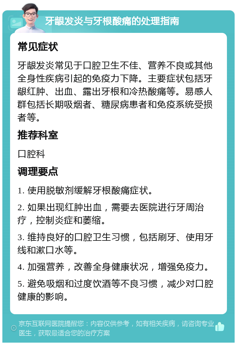 牙龈发炎与牙根酸痛的处理指南 常见症状 牙龈发炎常见于口腔卫生不佳、营养不良或其他全身性疾病引起的免疫力下降。主要症状包括牙龈红肿、出血、露出牙根和冷热酸痛等。易感人群包括长期吸烟者、糖尿病患者和免疫系统受损者等。 推荐科室 口腔科 调理要点 1. 使用脱敏剂缓解牙根酸痛症状。 2. 如果出现红肿出血，需要去医院进行牙周治疗，控制炎症和萎缩。 3. 维持良好的口腔卫生习惯，包括刷牙、使用牙线和漱口水等。 4. 加强营养，改善全身健康状况，增强免疫力。 5. 避免吸烟和过度饮酒等不良习惯，减少对口腔健康的影响。