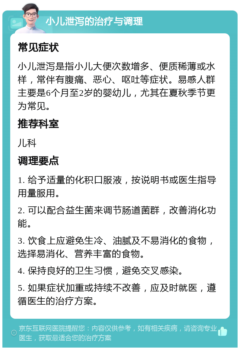 小儿泄泻的治疗与调理 常见症状 小儿泄泻是指小儿大便次数增多、便质稀薄或水样，常伴有腹痛、恶心、呕吐等症状。易感人群主要是6个月至2岁的婴幼儿，尤其在夏秋季节更为常见。 推荐科室 儿科 调理要点 1. 给予适量的化积口服液，按说明书或医生指导用量服用。 2. 可以配合益生菌来调节肠道菌群，改善消化功能。 3. 饮食上应避免生冷、油腻及不易消化的食物，选择易消化、营养丰富的食物。 4. 保持良好的卫生习惯，避免交叉感染。 5. 如果症状加重或持续不改善，应及时就医，遵循医生的治疗方案。