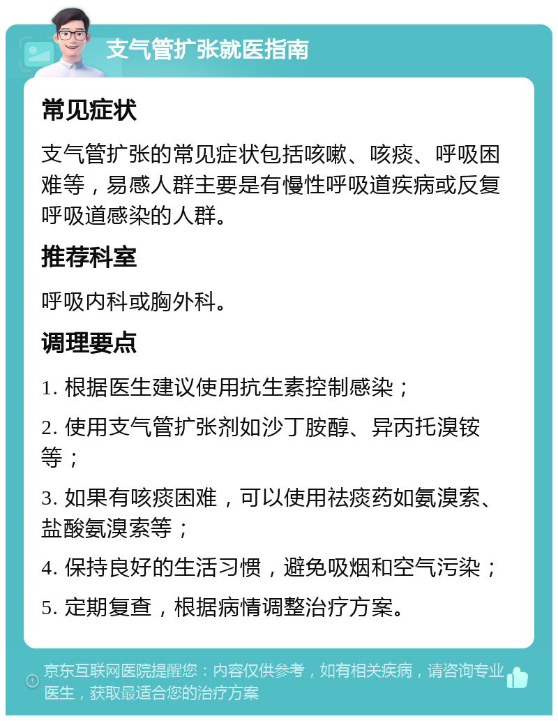 支气管扩张就医指南 常见症状 支气管扩张的常见症状包括咳嗽、咳痰、呼吸困难等，易感人群主要是有慢性呼吸道疾病或反复呼吸道感染的人群。 推荐科室 呼吸内科或胸外科。 调理要点 1. 根据医生建议使用抗生素控制感染； 2. 使用支气管扩张剂如沙丁胺醇、异丙托溴铵等； 3. 如果有咳痰困难，可以使用祛痰药如氨溴索、盐酸氨溴索等； 4. 保持良好的生活习惯，避免吸烟和空气污染； 5. 定期复查，根据病情调整治疗方案。