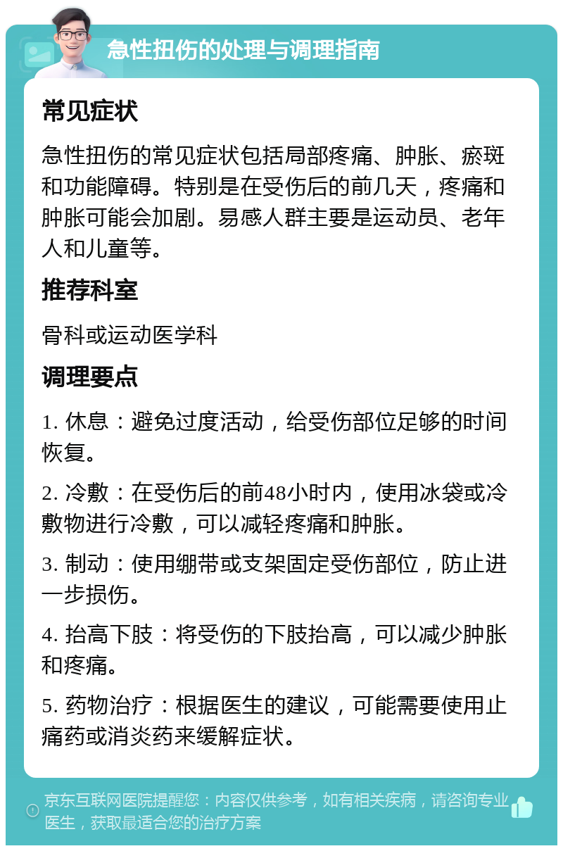 急性扭伤的处理与调理指南 常见症状 急性扭伤的常见症状包括局部疼痛、肿胀、瘀斑和功能障碍。特别是在受伤后的前几天，疼痛和肿胀可能会加剧。易感人群主要是运动员、老年人和儿童等。 推荐科室 骨科或运动医学科 调理要点 1. 休息：避免过度活动，给受伤部位足够的时间恢复。 2. 冷敷：在受伤后的前48小时内，使用冰袋或冷敷物进行冷敷，可以减轻疼痛和肿胀。 3. 制动：使用绷带或支架固定受伤部位，防止进一步损伤。 4. 抬高下肢：将受伤的下肢抬高，可以减少肿胀和疼痛。 5. 药物治疗：根据医生的建议，可能需要使用止痛药或消炎药来缓解症状。