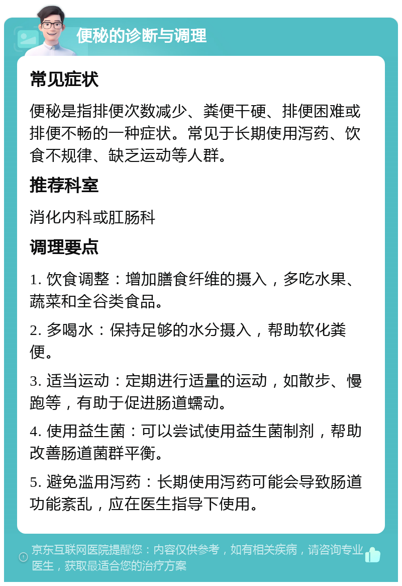 便秘的诊断与调理 常见症状 便秘是指排便次数减少、粪便干硬、排便困难或排便不畅的一种症状。常见于长期使用泻药、饮食不规律、缺乏运动等人群。 推荐科室 消化内科或肛肠科 调理要点 1. 饮食调整：增加膳食纤维的摄入，多吃水果、蔬菜和全谷类食品。 2. 多喝水：保持足够的水分摄入，帮助软化粪便。 3. 适当运动：定期进行适量的运动，如散步、慢跑等，有助于促进肠道蠕动。 4. 使用益生菌：可以尝试使用益生菌制剂，帮助改善肠道菌群平衡。 5. 避免滥用泻药：长期使用泻药可能会导致肠道功能紊乱，应在医生指导下使用。