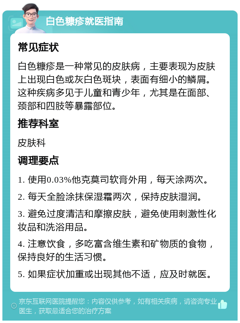 白色糠疹就医指南 常见症状 白色糠疹是一种常见的皮肤病，主要表现为皮肤上出现白色或灰白色斑块，表面有细小的鳞屑。这种疾病多见于儿童和青少年，尤其是在面部、颈部和四肢等暴露部位。 推荐科室 皮肤科 调理要点 1. 使用0.03%他克莫司软膏外用，每天涂两次。 2. 每天全脸涂抹保湿霜两次，保持皮肤湿润。 3. 避免过度清洁和摩擦皮肤，避免使用刺激性化妆品和洗浴用品。 4. 注意饮食，多吃富含维生素和矿物质的食物，保持良好的生活习惯。 5. 如果症状加重或出现其他不适，应及时就医。