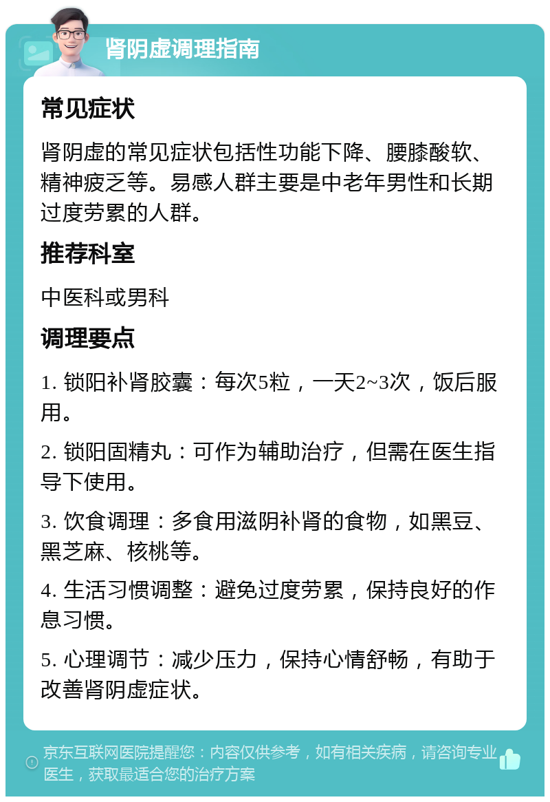 肾阴虚调理指南 常见症状 肾阴虚的常见症状包括性功能下降、腰膝酸软、精神疲乏等。易感人群主要是中老年男性和长期过度劳累的人群。 推荐科室 中医科或男科 调理要点 1. 锁阳补肾胶囊：每次5粒，一天2~3次，饭后服用。 2. 锁阳固精丸：可作为辅助治疗，但需在医生指导下使用。 3. 饮食调理：多食用滋阴补肾的食物，如黑豆、黑芝麻、核桃等。 4. 生活习惯调整：避免过度劳累，保持良好的作息习惯。 5. 心理调节：减少压力，保持心情舒畅，有助于改善肾阴虚症状。