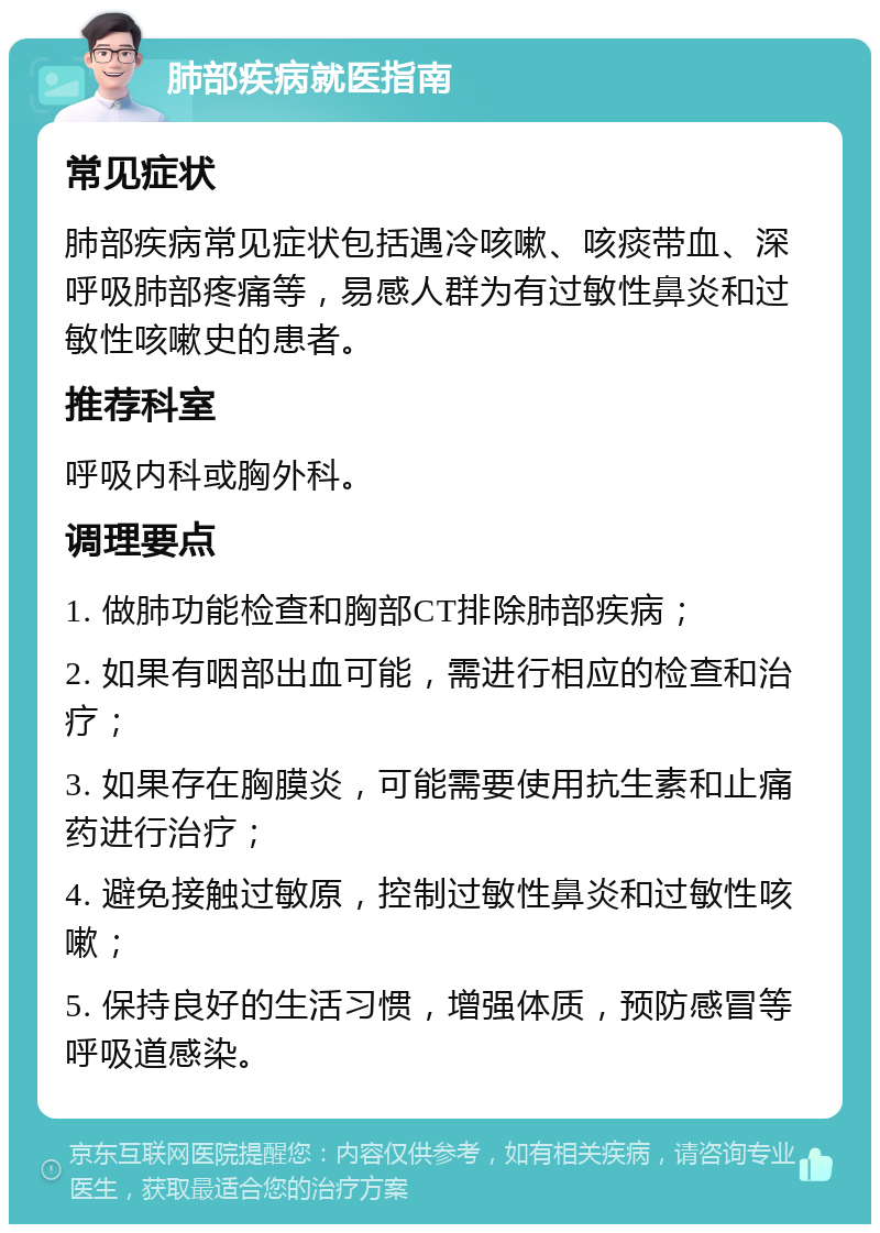 肺部疾病就医指南 常见症状 肺部疾病常见症状包括遇冷咳嗽、咳痰带血、深呼吸肺部疼痛等，易感人群为有过敏性鼻炎和过敏性咳嗽史的患者。 推荐科室 呼吸内科或胸外科。 调理要点 1. 做肺功能检查和胸部CT排除肺部疾病； 2. 如果有咽部出血可能，需进行相应的检查和治疗； 3. 如果存在胸膜炎，可能需要使用抗生素和止痛药进行治疗； 4. 避免接触过敏原，控制过敏性鼻炎和过敏性咳嗽； 5. 保持良好的生活习惯，增强体质，预防感冒等呼吸道感染。