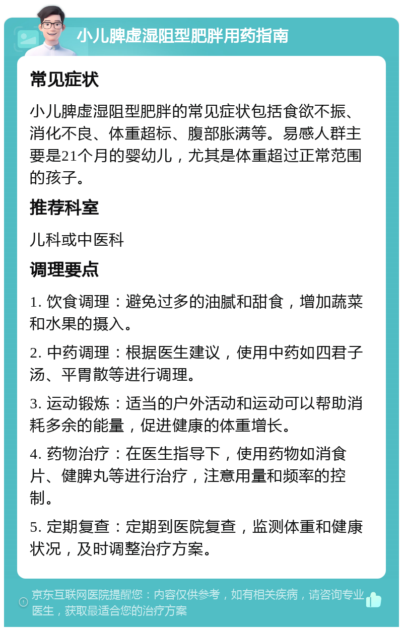 小儿脾虚湿阻型肥胖用药指南 常见症状 小儿脾虚湿阻型肥胖的常见症状包括食欲不振、消化不良、体重超标、腹部胀满等。易感人群主要是21个月的婴幼儿，尤其是体重超过正常范围的孩子。 推荐科室 儿科或中医科 调理要点 1. 饮食调理：避免过多的油腻和甜食，增加蔬菜和水果的摄入。 2. 中药调理：根据医生建议，使用中药如四君子汤、平胃散等进行调理。 3. 运动锻炼：适当的户外活动和运动可以帮助消耗多余的能量，促进健康的体重增长。 4. 药物治疗：在医生指导下，使用药物如消食片、健脾丸等进行治疗，注意用量和频率的控制。 5. 定期复查：定期到医院复查，监测体重和健康状况，及时调整治疗方案。