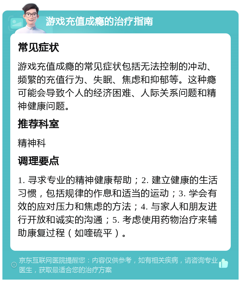 游戏充值成瘾的治疗指南 常见症状 游戏充值成瘾的常见症状包括无法控制的冲动、频繁的充值行为、失眠、焦虑和抑郁等。这种瘾可能会导致个人的经济困难、人际关系问题和精神健康问题。 推荐科室 精神科 调理要点 1. 寻求专业的精神健康帮助；2. 建立健康的生活习惯，包括规律的作息和适当的运动；3. 学会有效的应对压力和焦虑的方法；4. 与家人和朋友进行开放和诚实的沟通；5. 考虑使用药物治疗来辅助康复过程（如喹硫平）。