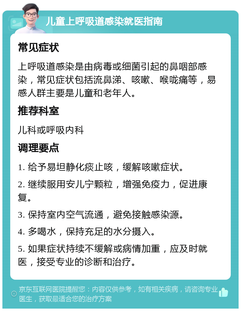 儿童上呼吸道感染就医指南 常见症状 上呼吸道感染是由病毒或细菌引起的鼻咽部感染，常见症状包括流鼻涕、咳嗽、喉咙痛等，易感人群主要是儿童和老年人。 推荐科室 儿科或呼吸内科 调理要点 1. 给予易坦静化痰止咳，缓解咳嗽症状。 2. 继续服用安儿宁颗粒，增强免疫力，促进康复。 3. 保持室内空气流通，避免接触感染源。 4. 多喝水，保持充足的水分摄入。 5. 如果症状持续不缓解或病情加重，应及时就医，接受专业的诊断和治疗。