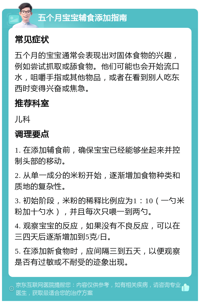 五个月宝宝辅食添加指南 常见症状 五个月的宝宝通常会表现出对固体食物的兴趣，例如尝试抓取或舔食物。他们可能也会开始流口水，咀嚼手指或其他物品，或者在看到别人吃东西时变得兴奋或焦急。 推荐科室 儿科 调理要点 1. 在添加辅食前，确保宝宝已经能够坐起来并控制头部的移动。 2. 从单一成分的米粉开始，逐渐增加食物种类和质地的复杂性。 3. 初始阶段，米粉的稀释比例应为1：10（一勺米粉加十勺水），并且每次只喂一到两勺。 4. 观察宝宝的反应，如果没有不良反应，可以在三四天后逐渐增加到5克/日。 5. 在添加新食物时，应间隔三到五天，以便观察是否有过敏或不耐受的迹象出现。