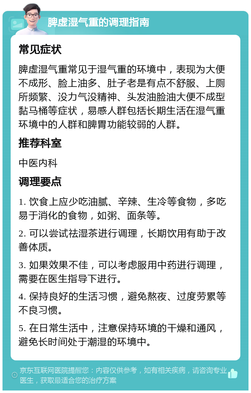 脾虚湿气重的调理指南 常见症状 脾虚湿气重常见于湿气重的环境中，表现为大便不成形、脸上油多、肚子老是有点不舒服、上厕所频繁、没力气没精神、头发油脸油大便不成型黏马桶等症状，易感人群包括长期生活在湿气重环境中的人群和脾胃功能较弱的人群。 推荐科室 中医内科 调理要点 1. 饮食上应少吃油腻、辛辣、生冷等食物，多吃易于消化的食物，如粥、面条等。 2. 可以尝试祛湿茶进行调理，长期饮用有助于改善体质。 3. 如果效果不佳，可以考虑服用中药进行调理，需要在医生指导下进行。 4. 保持良好的生活习惯，避免熬夜、过度劳累等不良习惯。 5. 在日常生活中，注意保持环境的干燥和通风，避免长时间处于潮湿的环境中。