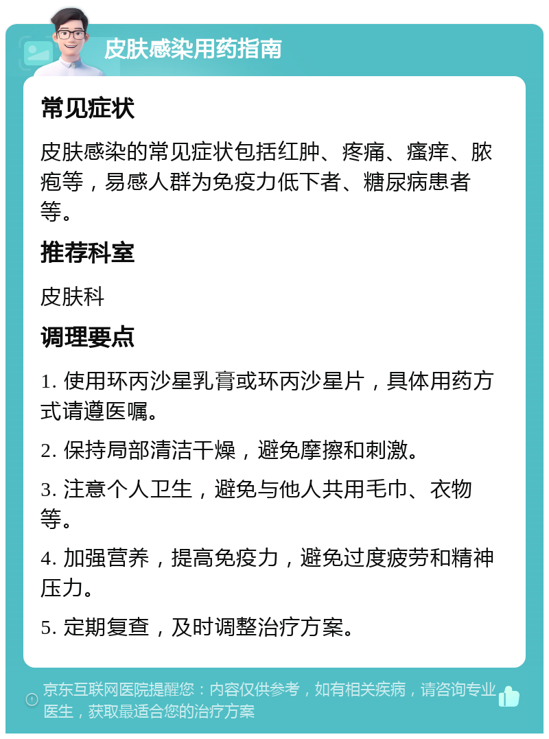 皮肤感染用药指南 常见症状 皮肤感染的常见症状包括红肿、疼痛、瘙痒、脓疱等，易感人群为免疫力低下者、糖尿病患者等。 推荐科室 皮肤科 调理要点 1. 使用环丙沙星乳膏或环丙沙星片，具体用药方式请遵医嘱。 2. 保持局部清洁干燥，避免摩擦和刺激。 3. 注意个人卫生，避免与他人共用毛巾、衣物等。 4. 加强营养，提高免疫力，避免过度疲劳和精神压力。 5. 定期复查，及时调整治疗方案。