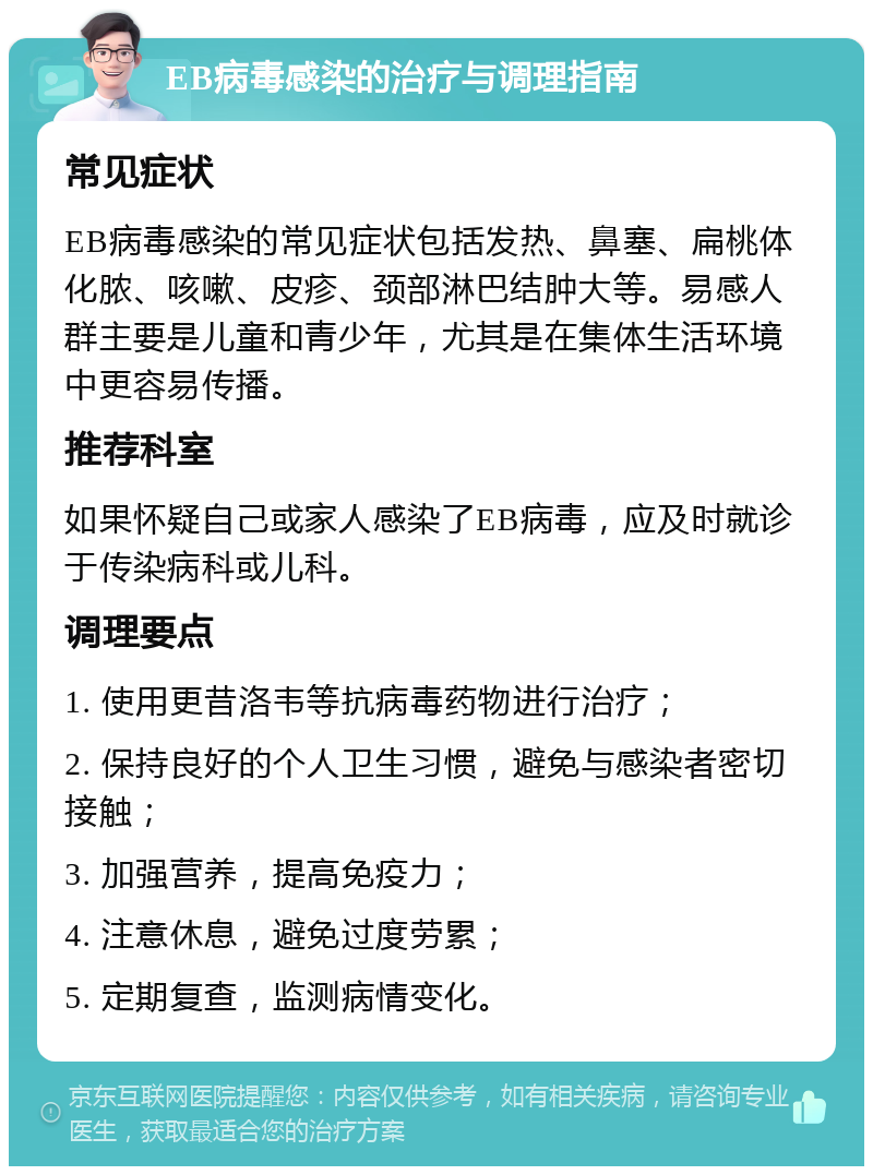 EB病毒感染的治疗与调理指南 常见症状 EB病毒感染的常见症状包括发热、鼻塞、扁桃体化脓、咳嗽、皮疹、颈部淋巴结肿大等。易感人群主要是儿童和青少年，尤其是在集体生活环境中更容易传播。 推荐科室 如果怀疑自己或家人感染了EB病毒，应及时就诊于传染病科或儿科。 调理要点 1. 使用更昔洛韦等抗病毒药物进行治疗； 2. 保持良好的个人卫生习惯，避免与感染者密切接触； 3. 加强营养，提高免疫力； 4. 注意休息，避免过度劳累； 5. 定期复查，监测病情变化。