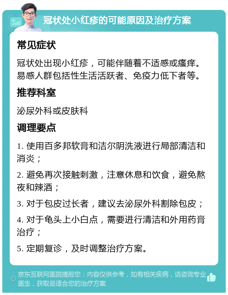 冠状处小红疹的可能原因及治疗方案 常见症状 冠状处出现小红疹，可能伴随着不适感或瘙痒。易感人群包括性生活活跃者、免疫力低下者等。 推荐科室 泌尿外科或皮肤科 调理要点 1. 使用百多邦软膏和洁尔阴洗液进行局部清洁和消炎； 2. 避免再次接触刺激，注意休息和饮食，避免熬夜和辣酒； 3. 对于包皮过长者，建议去泌尿外科割除包皮； 4. 对于龟头上小白点，需要进行清洁和外用药膏治疗； 5. 定期复诊，及时调整治疗方案。