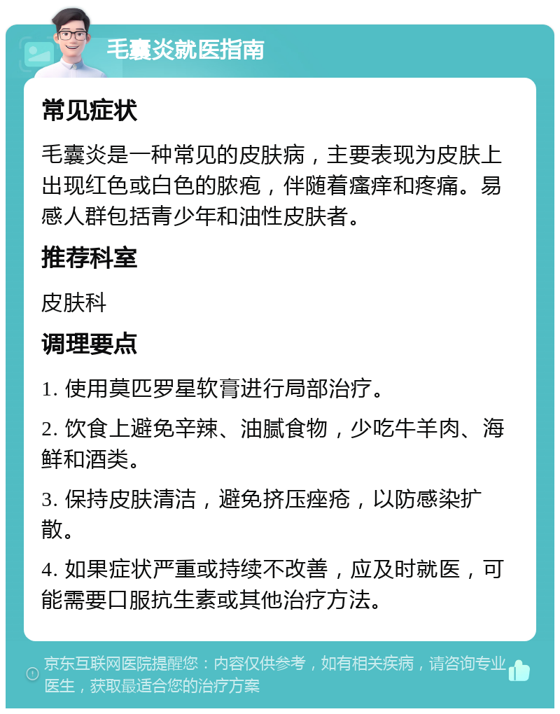 毛囊炎就医指南 常见症状 毛囊炎是一种常见的皮肤病，主要表现为皮肤上出现红色或白色的脓疱，伴随着瘙痒和疼痛。易感人群包括青少年和油性皮肤者。 推荐科室 皮肤科 调理要点 1. 使用莫匹罗星软膏进行局部治疗。 2. 饮食上避免辛辣、油腻食物，少吃牛羊肉、海鲜和酒类。 3. 保持皮肤清洁，避免挤压痤疮，以防感染扩散。 4. 如果症状严重或持续不改善，应及时就医，可能需要口服抗生素或其他治疗方法。