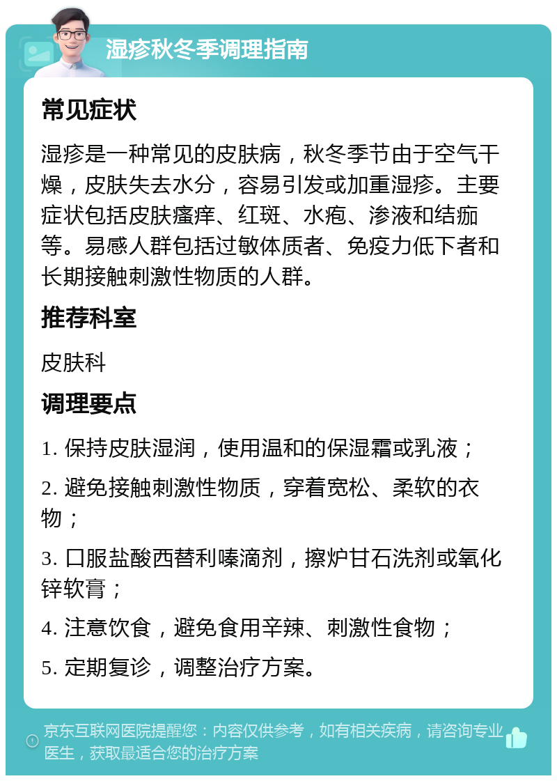 湿疹秋冬季调理指南 常见症状 湿疹是一种常见的皮肤病，秋冬季节由于空气干燥，皮肤失去水分，容易引发或加重湿疹。主要症状包括皮肤瘙痒、红斑、水疱、渗液和结痂等。易感人群包括过敏体质者、免疫力低下者和长期接触刺激性物质的人群。 推荐科室 皮肤科 调理要点 1. 保持皮肤湿润，使用温和的保湿霜或乳液； 2. 避免接触刺激性物质，穿着宽松、柔软的衣物； 3. 口服盐酸西替利嗪滴剂，擦炉甘石洗剂或氧化锌软膏； 4. 注意饮食，避免食用辛辣、刺激性食物； 5. 定期复诊，调整治疗方案。