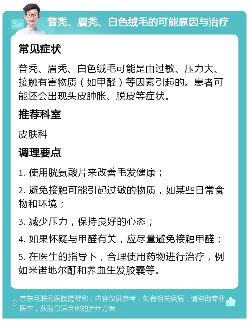 普秃、眉秃、白色绒毛的可能原因与治疗 常见症状 普秃、眉秃、白色绒毛可能是由过敏、压力大、接触有害物质（如甲醛）等因素引起的。患者可能还会出现头皮肿胀、脱皮等症状。 推荐科室 皮肤科 调理要点 1. 使用胱氨酸片来改善毛发健康； 2. 避免接触可能引起过敏的物质，如某些日常食物和环境； 3. 减少压力，保持良好的心态； 4. 如果怀疑与甲醛有关，应尽量避免接触甲醛； 5. 在医生的指导下，合理使用药物进行治疗，例如米诺地尔酊和养血生发胶囊等。