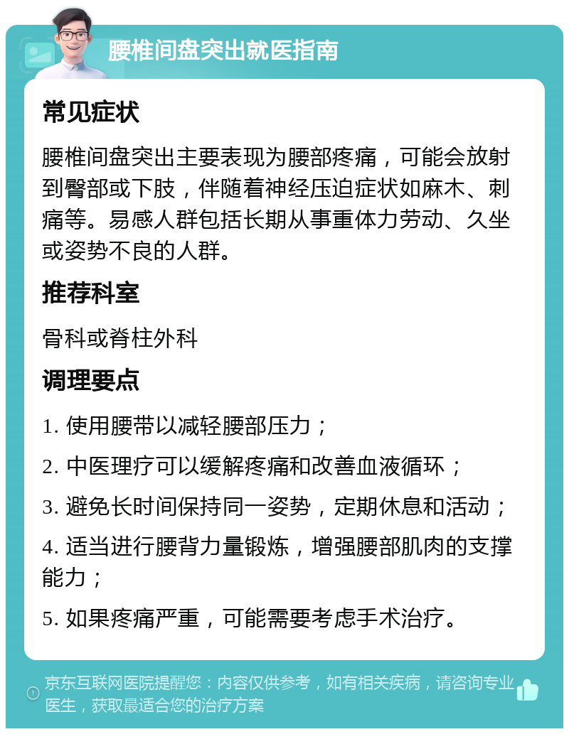 腰椎间盘突出就医指南 常见症状 腰椎间盘突出主要表现为腰部疼痛，可能会放射到臀部或下肢，伴随着神经压迫症状如麻木、刺痛等。易感人群包括长期从事重体力劳动、久坐或姿势不良的人群。 推荐科室 骨科或脊柱外科 调理要点 1. 使用腰带以减轻腰部压力； 2. 中医理疗可以缓解疼痛和改善血液循环； 3. 避免长时间保持同一姿势，定期休息和活动； 4. 适当进行腰背力量锻炼，增强腰部肌肉的支撑能力； 5. 如果疼痛严重，可能需要考虑手术治疗。