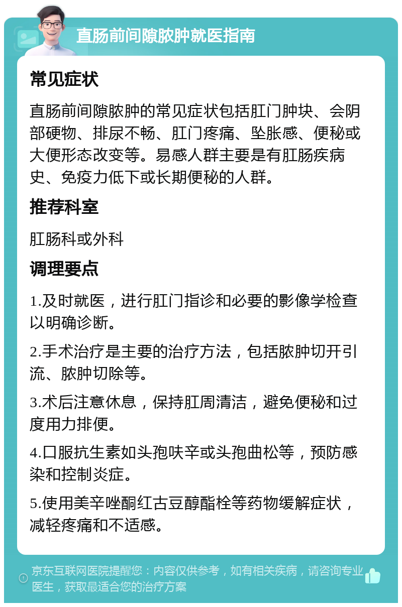 直肠前间隙脓肿就医指南 常见症状 直肠前间隙脓肿的常见症状包括肛门肿块、会阴部硬物、排尿不畅、肛门疼痛、坠胀感、便秘或大便形态改变等。易感人群主要是有肛肠疾病史、免疫力低下或长期便秘的人群。 推荐科室 肛肠科或外科 调理要点 1.及时就医，进行肛门指诊和必要的影像学检查以明确诊断。 2.手术治疗是主要的治疗方法，包括脓肿切开引流、脓肿切除等。 3.术后注意休息，保持肛周清洁，避免便秘和过度用力排便。 4.口服抗生素如头孢呋辛或头孢曲松等，预防感染和控制炎症。 5.使用美辛唑酮红古豆醇酯栓等药物缓解症状，减轻疼痛和不适感。