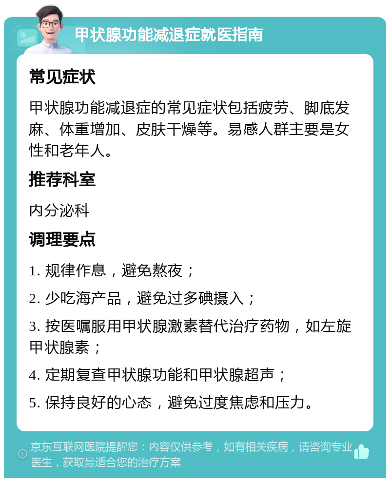 甲状腺功能减退症就医指南 常见症状 甲状腺功能减退症的常见症状包括疲劳、脚底发麻、体重增加、皮肤干燥等。易感人群主要是女性和老年人。 推荐科室 内分泌科 调理要点 1. 规律作息，避免熬夜； 2. 少吃海产品，避免过多碘摄入； 3. 按医嘱服用甲状腺激素替代治疗药物，如左旋甲状腺素； 4. 定期复查甲状腺功能和甲状腺超声； 5. 保持良好的心态，避免过度焦虑和压力。