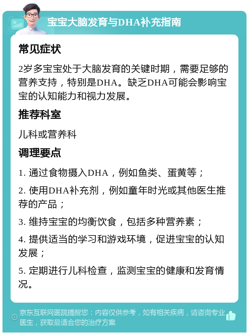 宝宝大脑发育与DHA补充指南 常见症状 2岁多宝宝处于大脑发育的关键时期，需要足够的营养支持，特别是DHA。缺乏DHA可能会影响宝宝的认知能力和视力发展。 推荐科室 儿科或营养科 调理要点 1. 通过食物摄入DHA，例如鱼类、蛋黄等； 2. 使用DHA补充剂，例如童年时光或其他医生推荐的产品； 3. 维持宝宝的均衡饮食，包括多种营养素； 4. 提供适当的学习和游戏环境，促进宝宝的认知发展； 5. 定期进行儿科检查，监测宝宝的健康和发育情况。