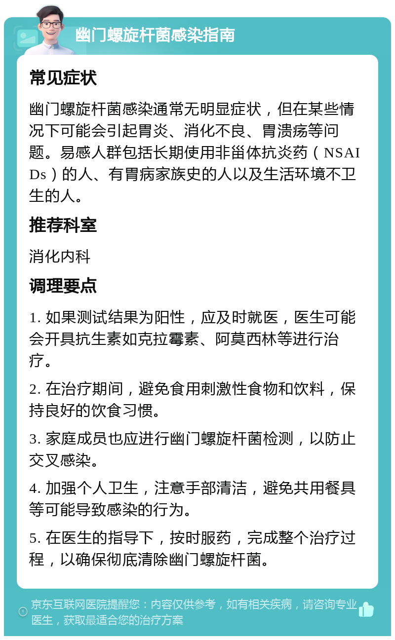 幽门螺旋杆菌感染指南 常见症状 幽门螺旋杆菌感染通常无明显症状，但在某些情况下可能会引起胃炎、消化不良、胃溃疡等问题。易感人群包括长期使用非甾体抗炎药（NSAIDs）的人、有胃病家族史的人以及生活环境不卫生的人。 推荐科室 消化内科 调理要点 1. 如果测试结果为阳性，应及时就医，医生可能会开具抗生素如克拉霉素、阿莫西林等进行治疗。 2. 在治疗期间，避免食用刺激性食物和饮料，保持良好的饮食习惯。 3. 家庭成员也应进行幽门螺旋杆菌检测，以防止交叉感染。 4. 加强个人卫生，注意手部清洁，避免共用餐具等可能导致感染的行为。 5. 在医生的指导下，按时服药，完成整个治疗过程，以确保彻底清除幽门螺旋杆菌。