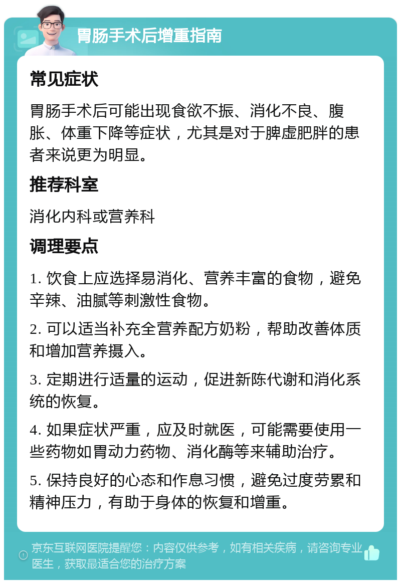 胃肠手术后增重指南 常见症状 胃肠手术后可能出现食欲不振、消化不良、腹胀、体重下降等症状，尤其是对于脾虚肥胖的患者来说更为明显。 推荐科室 消化内科或营养科 调理要点 1. 饮食上应选择易消化、营养丰富的食物，避免辛辣、油腻等刺激性食物。 2. 可以适当补充全营养配方奶粉，帮助改善体质和增加营养摄入。 3. 定期进行适量的运动，促进新陈代谢和消化系统的恢复。 4. 如果症状严重，应及时就医，可能需要使用一些药物如胃动力药物、消化酶等来辅助治疗。 5. 保持良好的心态和作息习惯，避免过度劳累和精神压力，有助于身体的恢复和增重。