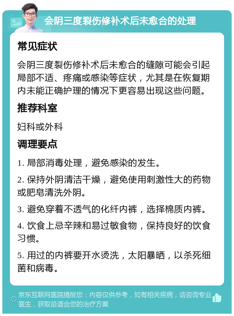 会阴三度裂伤修补术后未愈合的处理 常见症状 会阴三度裂伤修补术后未愈合的缝隙可能会引起局部不适、疼痛或感染等症状，尤其是在恢复期内未能正确护理的情况下更容易出现这些问题。 推荐科室 妇科或外科 调理要点 1. 局部消毒处理，避免感染的发生。 2. 保持外阴清洁干燥，避免使用刺激性大的药物或肥皂清洗外阴。 3. 避免穿着不透气的化纤内裤，选择棉质内裤。 4. 饮食上忌辛辣和易过敏食物，保持良好的饮食习惯。 5. 用过的内裤要开水烫洗，太阳暴晒，以杀死细菌和病毒。