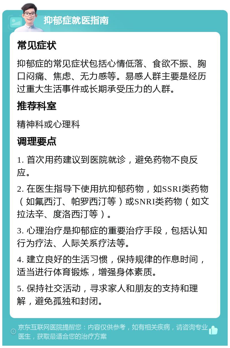 抑郁症就医指南 常见症状 抑郁症的常见症状包括心情低落、食欲不振、胸口闷痛、焦虑、无力感等。易感人群主要是经历过重大生活事件或长期承受压力的人群。 推荐科室 精神科或心理科 调理要点 1. 首次用药建议到医院就诊，避免药物不良反应。 2. 在医生指导下使用抗抑郁药物，如SSRI类药物（如氟西汀、帕罗西汀等）或SNRI类药物（如文拉法辛、度洛西汀等）。 3. 心理治疗是抑郁症的重要治疗手段，包括认知行为疗法、人际关系疗法等。 4. 建立良好的生活习惯，保持规律的作息时间，适当进行体育锻炼，增强身体素质。 5. 保持社交活动，寻求家人和朋友的支持和理解，避免孤独和封闭。