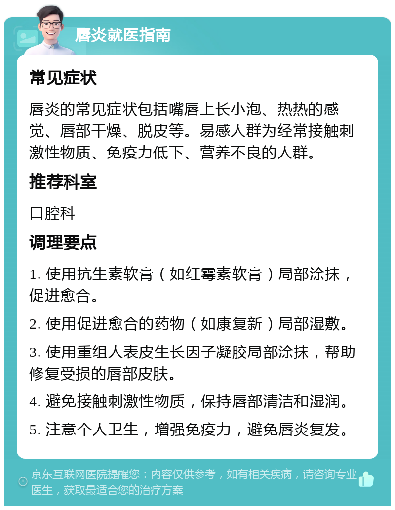 唇炎就医指南 常见症状 唇炎的常见症状包括嘴唇上长小泡、热热的感觉、唇部干燥、脱皮等。易感人群为经常接触刺激性物质、免疫力低下、营养不良的人群。 推荐科室 口腔科 调理要点 1. 使用抗生素软膏（如红霉素软膏）局部涂抹，促进愈合。 2. 使用促进愈合的药物（如康复新）局部湿敷。 3. 使用重组人表皮生长因子凝胶局部涂抹，帮助修复受损的唇部皮肤。 4. 避免接触刺激性物质，保持唇部清洁和湿润。 5. 注意个人卫生，增强免疫力，避免唇炎复发。