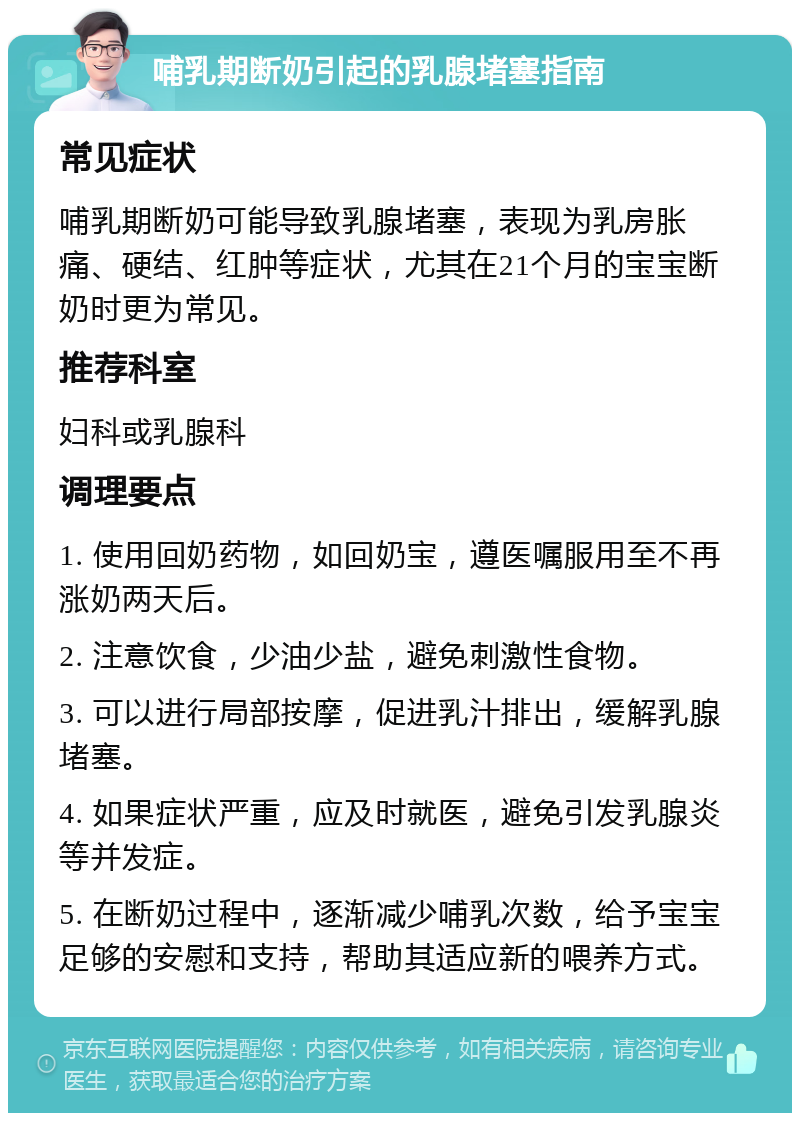 哺乳期断奶引起的乳腺堵塞指南 常见症状 哺乳期断奶可能导致乳腺堵塞，表现为乳房胀痛、硬结、红肿等症状，尤其在21个月的宝宝断奶时更为常见。 推荐科室 妇科或乳腺科 调理要点 1. 使用回奶药物，如回奶宝，遵医嘱服用至不再涨奶两天后。 2. 注意饮食，少油少盐，避免刺激性食物。 3. 可以进行局部按摩，促进乳汁排出，缓解乳腺堵塞。 4. 如果症状严重，应及时就医，避免引发乳腺炎等并发症。 5. 在断奶过程中，逐渐减少哺乳次数，给予宝宝足够的安慰和支持，帮助其适应新的喂养方式。