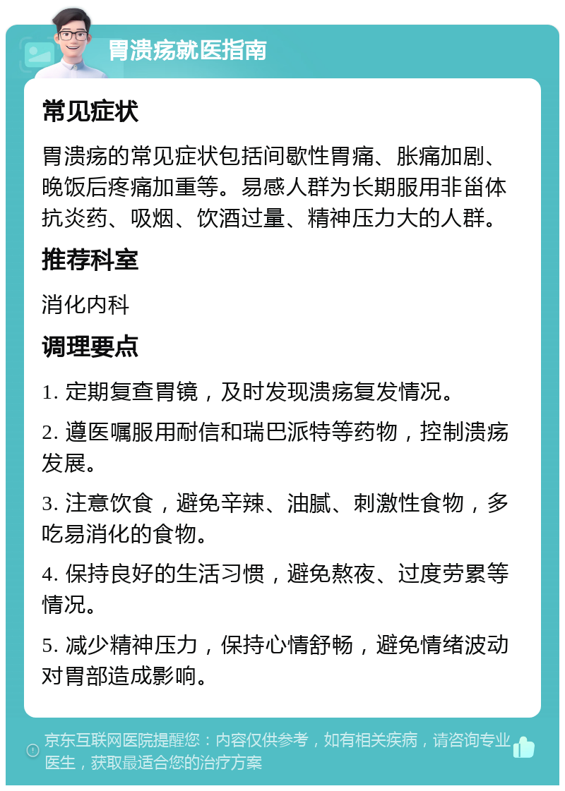 胃溃疡就医指南 常见症状 胃溃疡的常见症状包括间歇性胃痛、胀痛加剧、晚饭后疼痛加重等。易感人群为长期服用非甾体抗炎药、吸烟、饮酒过量、精神压力大的人群。 推荐科室 消化内科 调理要点 1. 定期复查胃镜，及时发现溃疡复发情况。 2. 遵医嘱服用耐信和瑞巴派特等药物，控制溃疡发展。 3. 注意饮食，避免辛辣、油腻、刺激性食物，多吃易消化的食物。 4. 保持良好的生活习惯，避免熬夜、过度劳累等情况。 5. 减少精神压力，保持心情舒畅，避免情绪波动对胃部造成影响。