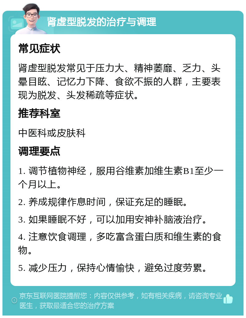 肾虚型脱发的治疗与调理 常见症状 肾虚型脱发常见于压力大、精神萎靡、乏力、头晕目眩、记忆力下降、食欲不振的人群，主要表现为脱发、头发稀疏等症状。 推荐科室 中医科或皮肤科 调理要点 1. 调节植物神经，服用谷维素加维生素B1至少一个月以上。 2. 养成规律作息时间，保证充足的睡眠。 3. 如果睡眠不好，可以加用安神补脑液治疗。 4. 注意饮食调理，多吃富含蛋白质和维生素的食物。 5. 减少压力，保持心情愉快，避免过度劳累。