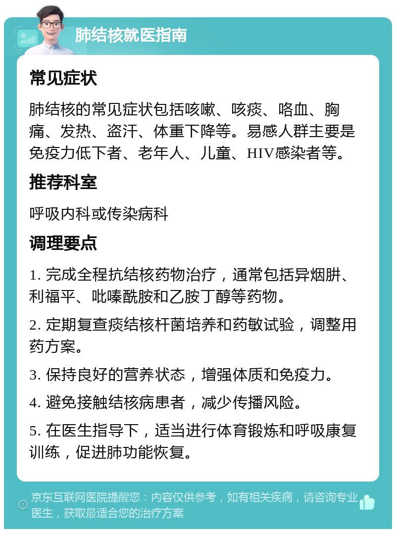 肺结核就医指南 常见症状 肺结核的常见症状包括咳嗽、咳痰、咯血、胸痛、发热、盗汗、体重下降等。易感人群主要是免疫力低下者、老年人、儿童、HIV感染者等。 推荐科室 呼吸内科或传染病科 调理要点 1. 完成全程抗结核药物治疗，通常包括异烟肼、利福平、吡嗪酰胺和乙胺丁醇等药物。 2. 定期复查痰结核杆菌培养和药敏试验，调整用药方案。 3. 保持良好的营养状态，增强体质和免疫力。 4. 避免接触结核病患者，减少传播风险。 5. 在医生指导下，适当进行体育锻炼和呼吸康复训练，促进肺功能恢复。