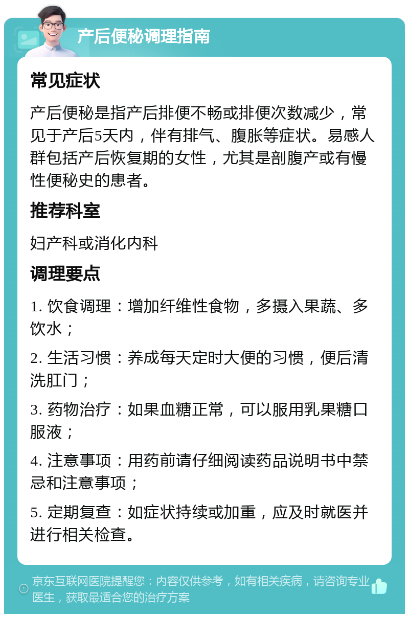 产后便秘调理指南 常见症状 产后便秘是指产后排便不畅或排便次数减少，常见于产后5天内，伴有排气、腹胀等症状。易感人群包括产后恢复期的女性，尤其是剖腹产或有慢性便秘史的患者。 推荐科室 妇产科或消化内科 调理要点 1. 饮食调理：增加纤维性食物，多摄入果蔬、多饮水； 2. 生活习惯：养成每天定时大便的习惯，便后清洗肛门； 3. 药物治疗：如果血糖正常，可以服用乳果糖口服液； 4. 注意事项：用药前请仔细阅读药品说明书中禁忌和注意事项； 5. 定期复查：如症状持续或加重，应及时就医并进行相关检查。