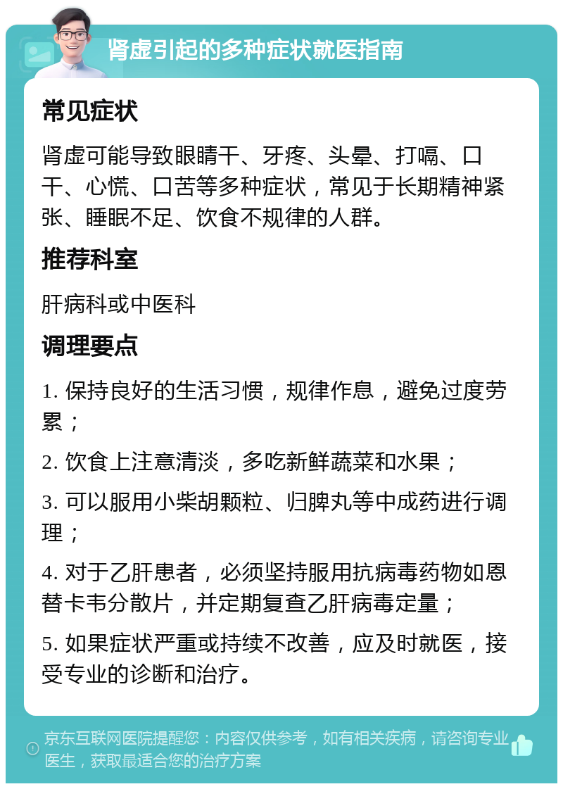 肾虚引起的多种症状就医指南 常见症状 肾虚可能导致眼睛干、牙疼、头晕、打嗝、口干、心慌、口苦等多种症状，常见于长期精神紧张、睡眠不足、饮食不规律的人群。 推荐科室 肝病科或中医科 调理要点 1. 保持良好的生活习惯，规律作息，避免过度劳累； 2. 饮食上注意清淡，多吃新鲜蔬菜和水果； 3. 可以服用小柴胡颗粒、归脾丸等中成药进行调理； 4. 对于乙肝患者，必须坚持服用抗病毒药物如恩替卡韦分散片，并定期复查乙肝病毒定量； 5. 如果症状严重或持续不改善，应及时就医，接受专业的诊断和治疗。