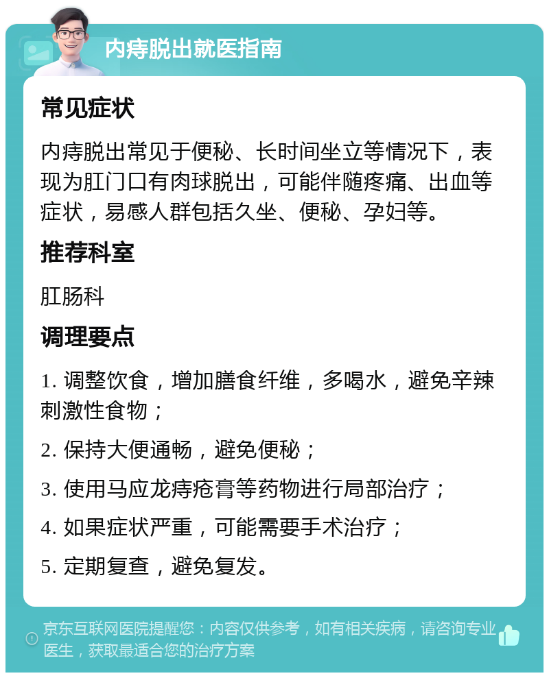 内痔脱出就医指南 常见症状 内痔脱出常见于便秘、长时间坐立等情况下，表现为肛门口有肉球脱出，可能伴随疼痛、出血等症状，易感人群包括久坐、便秘、孕妇等。 推荐科室 肛肠科 调理要点 1. 调整饮食，增加膳食纤维，多喝水，避免辛辣刺激性食物； 2. 保持大便通畅，避免便秘； 3. 使用马应龙痔疮膏等药物进行局部治疗； 4. 如果症状严重，可能需要手术治疗； 5. 定期复查，避免复发。