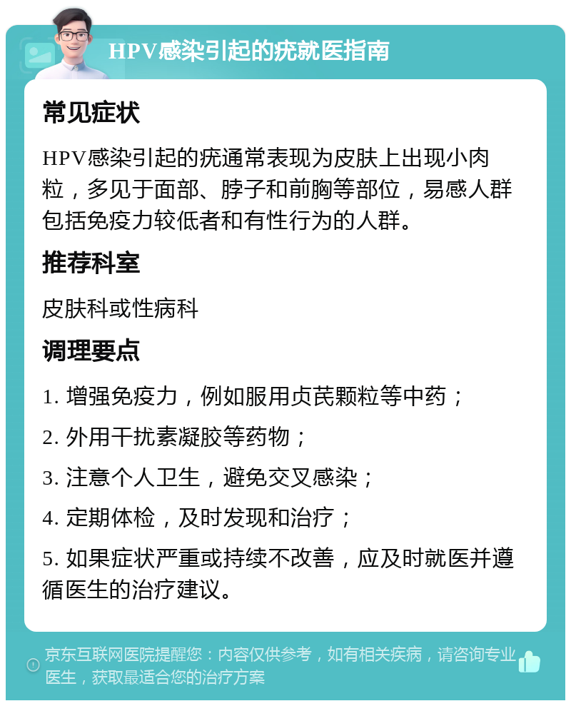 HPV感染引起的疣就医指南 常见症状 HPV感染引起的疣通常表现为皮肤上出现小肉粒，多见于面部、脖子和前胸等部位，易感人群包括免疫力较低者和有性行为的人群。 推荐科室 皮肤科或性病科 调理要点 1. 增强免疫力，例如服用贞芪颗粒等中药； 2. 外用干扰素凝胶等药物； 3. 注意个人卫生，避免交叉感染； 4. 定期体检，及时发现和治疗； 5. 如果症状严重或持续不改善，应及时就医并遵循医生的治疗建议。