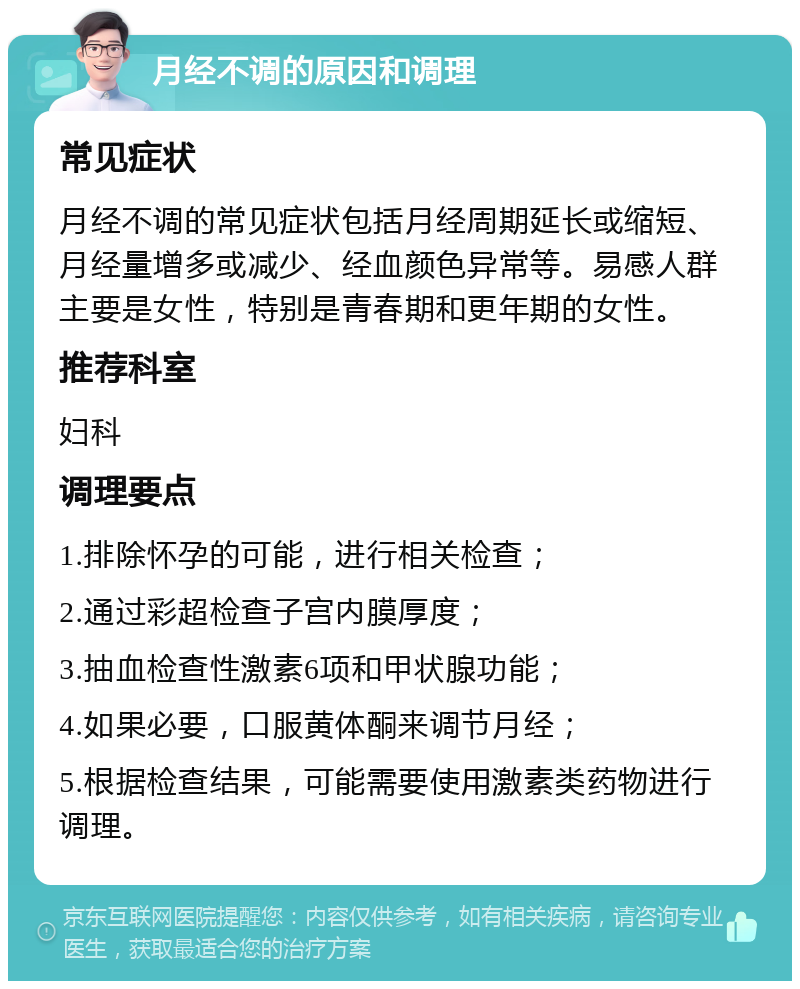 月经不调的原因和调理 常见症状 月经不调的常见症状包括月经周期延长或缩短、月经量增多或减少、经血颜色异常等。易感人群主要是女性，特别是青春期和更年期的女性。 推荐科室 妇科 调理要点 1.排除怀孕的可能，进行相关检查； 2.通过彩超检查子宫内膜厚度； 3.抽血检查性激素6项和甲状腺功能； 4.如果必要，口服黄体酮来调节月经； 5.根据检查结果，可能需要使用激素类药物进行调理。