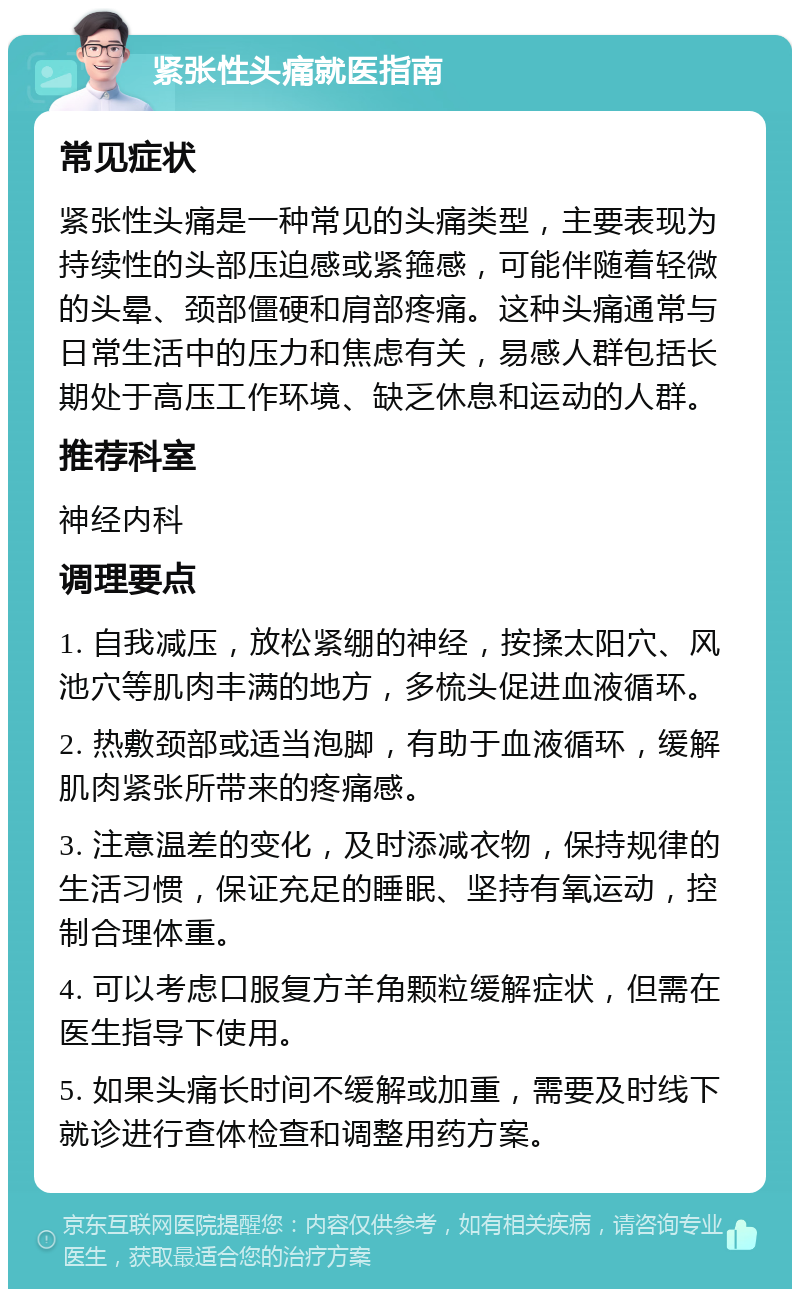 紧张性头痛就医指南 常见症状 紧张性头痛是一种常见的头痛类型，主要表现为持续性的头部压迫感或紧箍感，可能伴随着轻微的头晕、颈部僵硬和肩部疼痛。这种头痛通常与日常生活中的压力和焦虑有关，易感人群包括长期处于高压工作环境、缺乏休息和运动的人群。 推荐科室 神经内科 调理要点 1. 自我减压，放松紧绷的神经，按揉太阳穴、风池穴等肌肉丰满的地方，多梳头促进血液循环。 2. 热敷颈部或适当泡脚，有助于血液循环，缓解肌肉紧张所带来的疼痛感。 3. 注意温差的变化，及时添减衣物，保持规律的生活习惯，保证充足的睡眠、坚持有氧运动，控制合理体重。 4. 可以考虑口服复方羊角颗粒缓解症状，但需在医生指导下使用。 5. 如果头痛长时间不缓解或加重，需要及时线下就诊进行查体检查和调整用药方案。