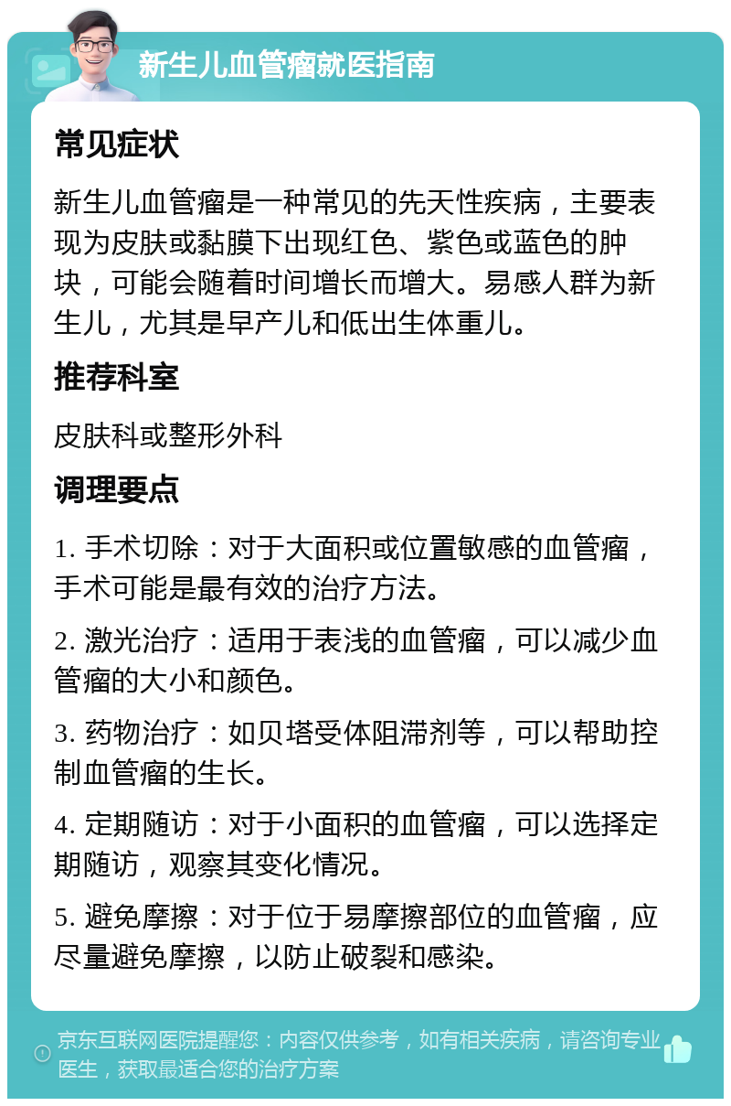 新生儿血管瘤就医指南 常见症状 新生儿血管瘤是一种常见的先天性疾病，主要表现为皮肤或黏膜下出现红色、紫色或蓝色的肿块，可能会随着时间增长而增大。易感人群为新生儿，尤其是早产儿和低出生体重儿。 推荐科室 皮肤科或整形外科 调理要点 1. 手术切除：对于大面积或位置敏感的血管瘤，手术可能是最有效的治疗方法。 2. 激光治疗：适用于表浅的血管瘤，可以减少血管瘤的大小和颜色。 3. 药物治疗：如贝塔受体阻滞剂等，可以帮助控制血管瘤的生长。 4. 定期随访：对于小面积的血管瘤，可以选择定期随访，观察其变化情况。 5. 避免摩擦：对于位于易摩擦部位的血管瘤，应尽量避免摩擦，以防止破裂和感染。