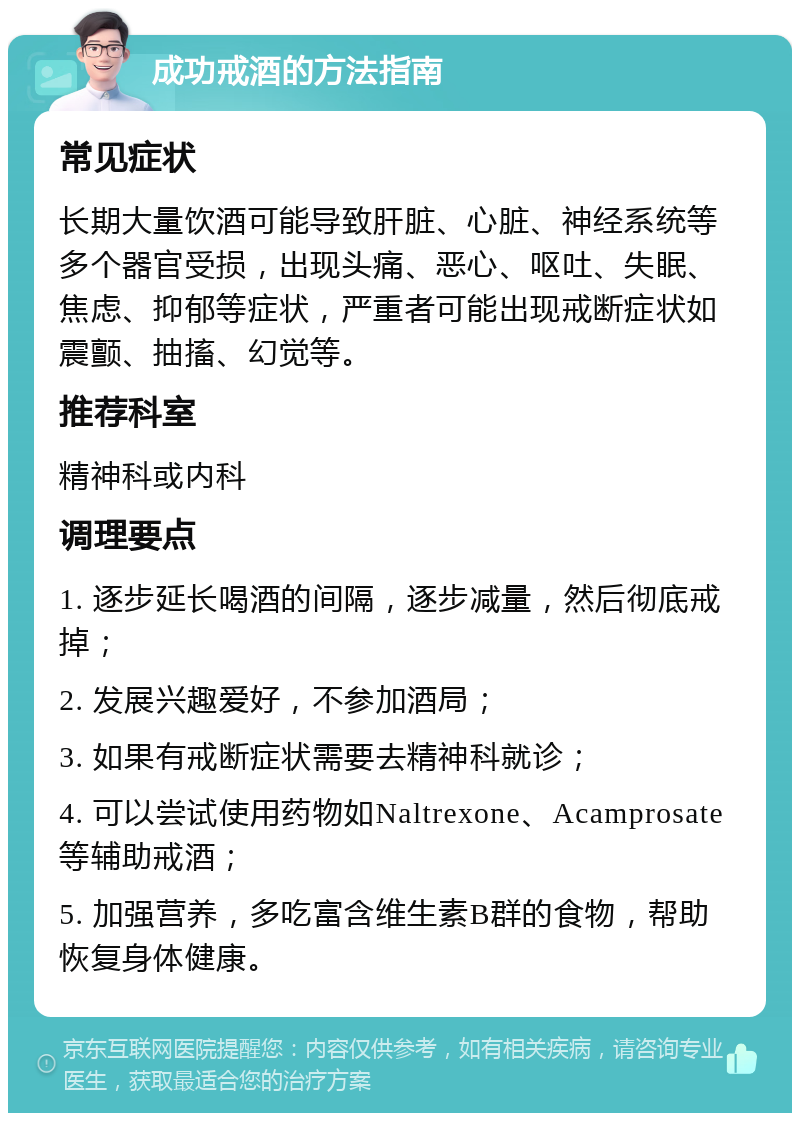 成功戒酒的方法指南 常见症状 长期大量饮酒可能导致肝脏、心脏、神经系统等多个器官受损，出现头痛、恶心、呕吐、失眠、焦虑、抑郁等症状，严重者可能出现戒断症状如震颤、抽搐、幻觉等。 推荐科室 精神科或内科 调理要点 1. 逐步延长喝酒的间隔，逐步减量，然后彻底戒掉； 2. 发展兴趣爱好，不参加酒局； 3. 如果有戒断症状需要去精神科就诊； 4. 可以尝试使用药物如Naltrexone、Acamprosate等辅助戒酒； 5. 加强营养，多吃富含维生素B群的食物，帮助恢复身体健康。