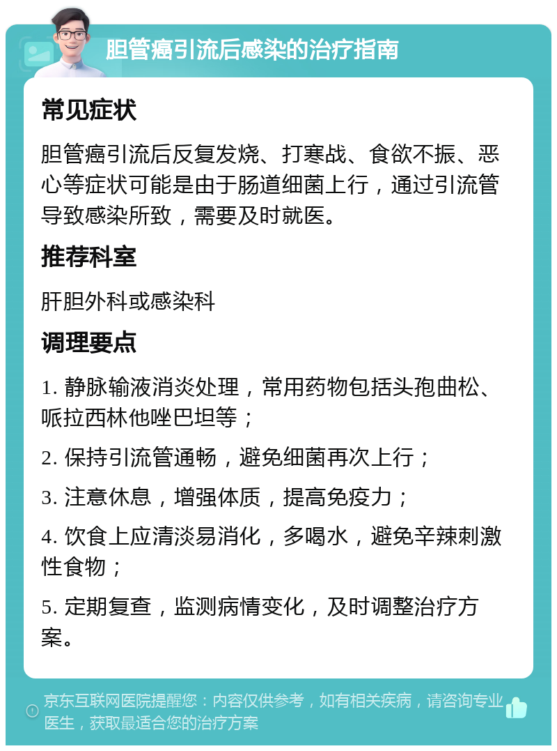 胆管癌引流后感染的治疗指南 常见症状 胆管癌引流后反复发烧、打寒战、食欲不振、恶心等症状可能是由于肠道细菌上行，通过引流管导致感染所致，需要及时就医。 推荐科室 肝胆外科或感染科 调理要点 1. 静脉输液消炎处理，常用药物包括头孢曲松、哌拉西林他唑巴坦等； 2. 保持引流管通畅，避免细菌再次上行； 3. 注意休息，增强体质，提高免疫力； 4. 饮食上应清淡易消化，多喝水，避免辛辣刺激性食物； 5. 定期复查，监测病情变化，及时调整治疗方案。