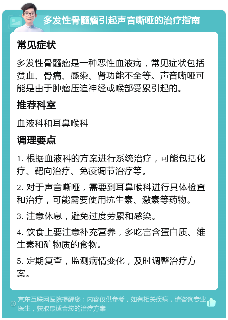 多发性骨髓瘤引起声音嘶哑的治疗指南 常见症状 多发性骨髓瘤是一种恶性血液病，常见症状包括贫血、骨痛、感染、肾功能不全等。声音嘶哑可能是由于肿瘤压迫神经或喉部受累引起的。 推荐科室 血液科和耳鼻喉科 调理要点 1. 根据血液科的方案进行系统治疗，可能包括化疗、靶向治疗、免疫调节治疗等。 2. 对于声音嘶哑，需要到耳鼻喉科进行具体检查和治疗，可能需要使用抗生素、激素等药物。 3. 注意休息，避免过度劳累和感染。 4. 饮食上要注意补充营养，多吃富含蛋白质、维生素和矿物质的食物。 5. 定期复查，监测病情变化，及时调整治疗方案。