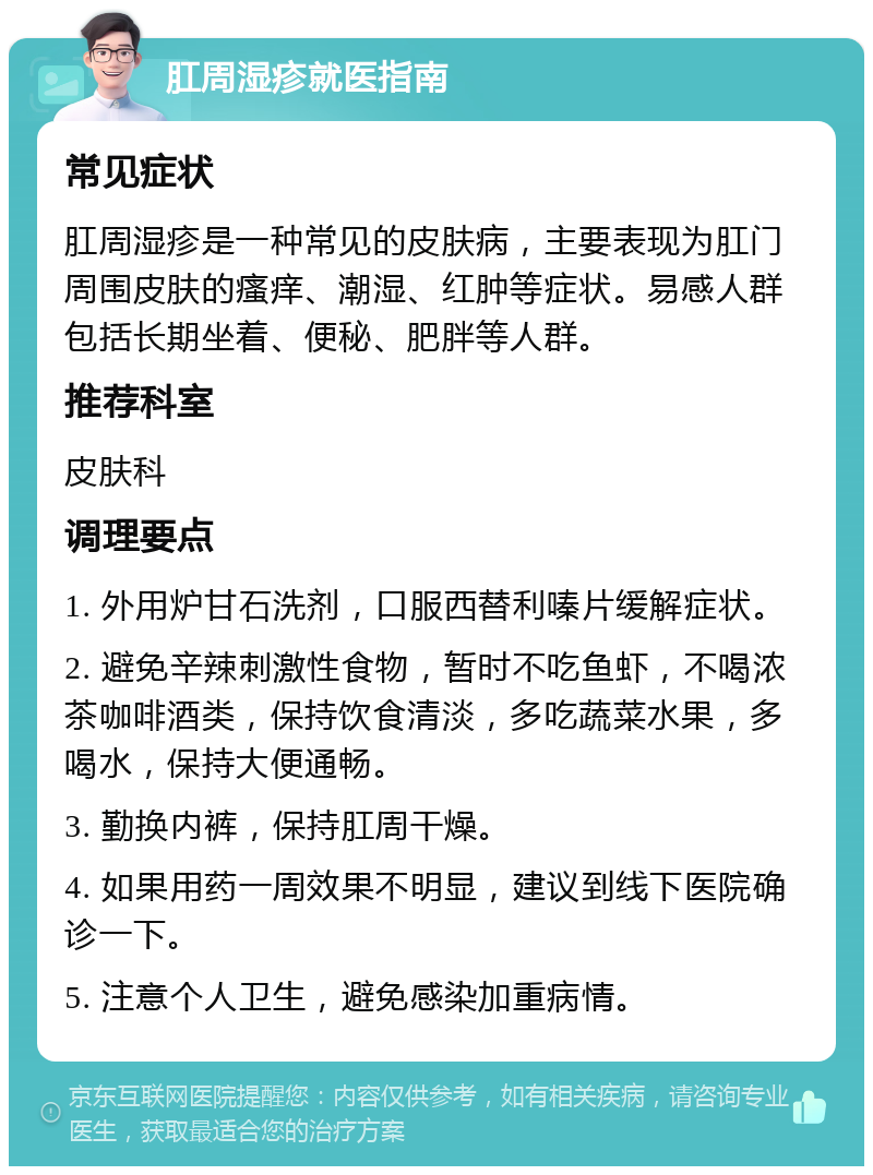 肛周湿疹就医指南 常见症状 肛周湿疹是一种常见的皮肤病，主要表现为肛门周围皮肤的瘙痒、潮湿、红肿等症状。易感人群包括长期坐着、便秘、肥胖等人群。 推荐科室 皮肤科 调理要点 1. 外用炉甘石洗剂，口服西替利嗪片缓解症状。 2. 避免辛辣刺激性食物，暂时不吃鱼虾，不喝浓茶咖啡酒类，保持饮食清淡，多吃蔬菜水果，多喝水，保持大便通畅。 3. 勤换内裤，保持肛周干燥。 4. 如果用药一周效果不明显，建议到线下医院确诊一下。 5. 注意个人卫生，避免感染加重病情。