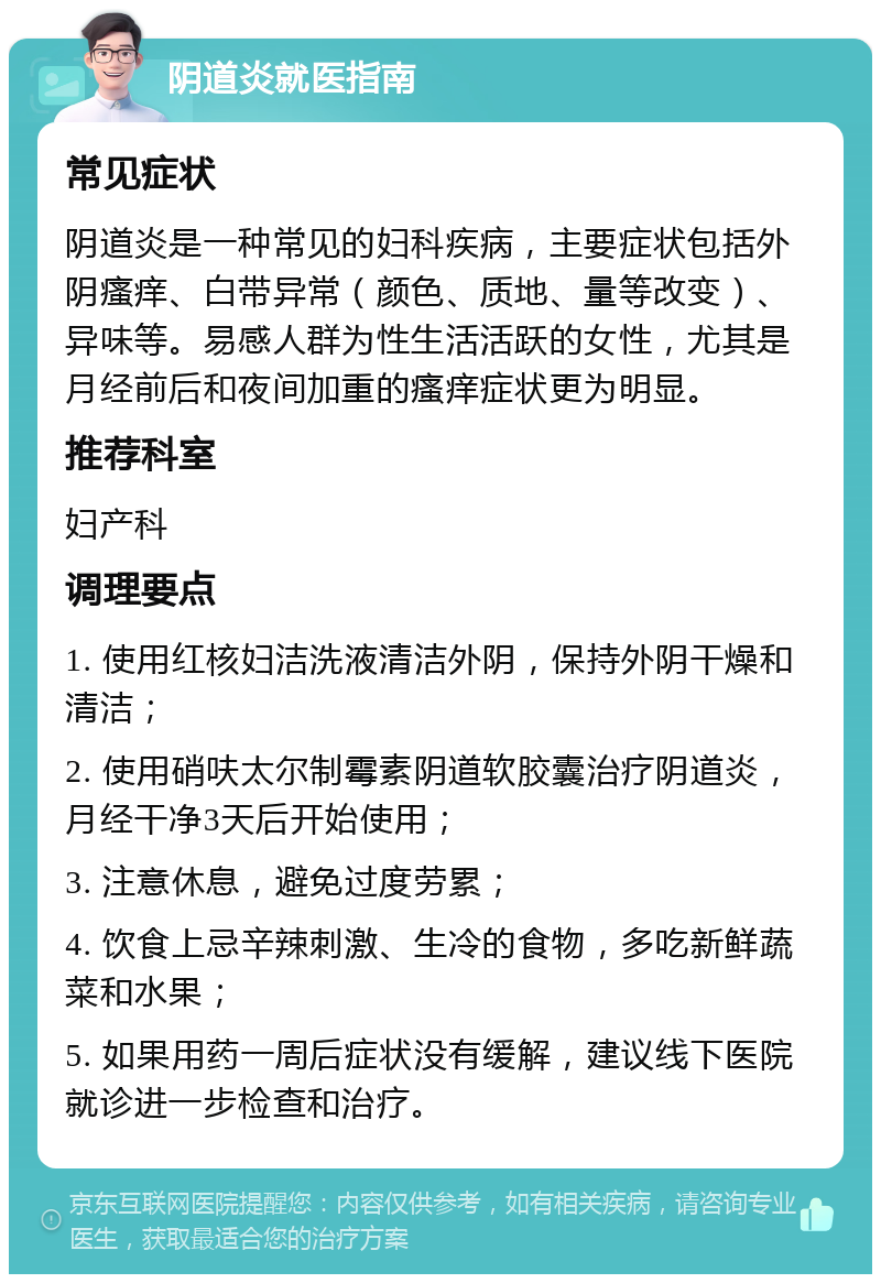 阴道炎就医指南 常见症状 阴道炎是一种常见的妇科疾病，主要症状包括外阴瘙痒、白带异常（颜色、质地、量等改变）、异味等。易感人群为性生活活跃的女性，尤其是月经前后和夜间加重的瘙痒症状更为明显。 推荐科室 妇产科 调理要点 1. 使用红核妇洁洗液清洁外阴，保持外阴干燥和清洁； 2. 使用硝呋太尔制霉素阴道软胶囊治疗阴道炎，月经干净3天后开始使用； 3. 注意休息，避免过度劳累； 4. 饮食上忌辛辣刺激、生冷的食物，多吃新鲜蔬菜和水果； 5. 如果用药一周后症状没有缓解，建议线下医院就诊进一步检查和治疗。