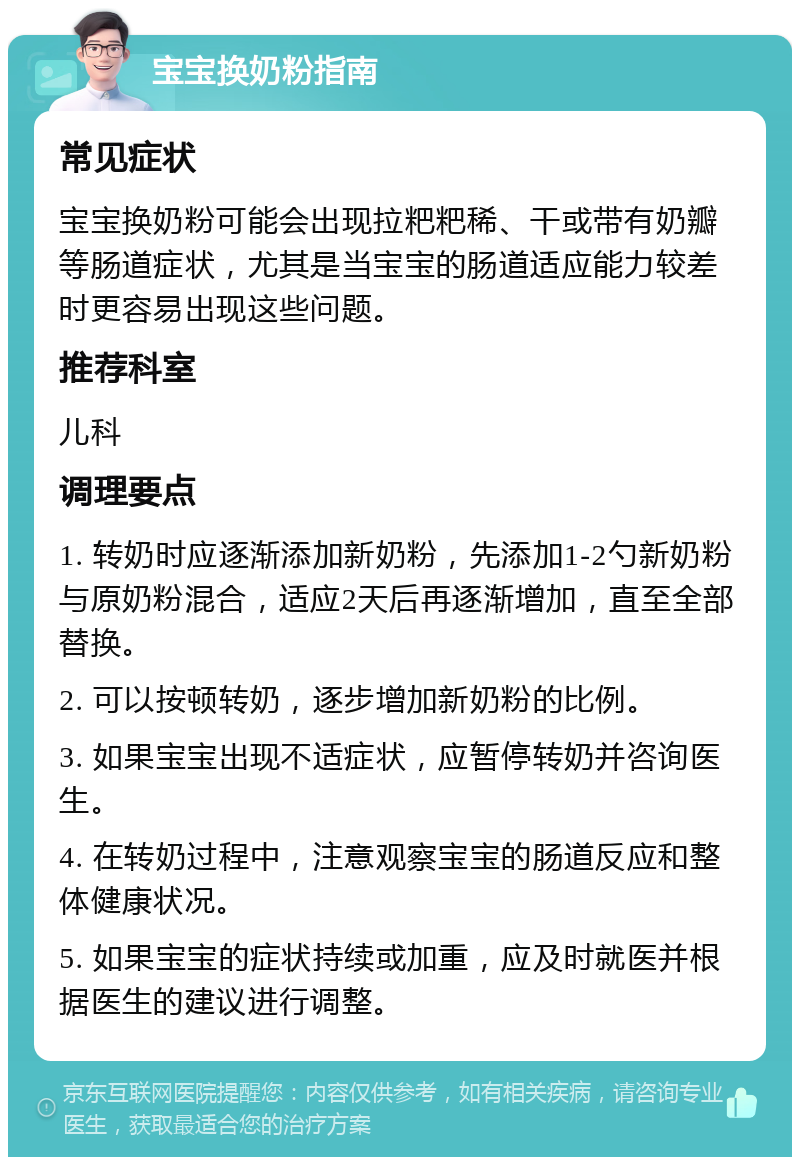 宝宝换奶粉指南 常见症状 宝宝换奶粉可能会出现拉粑粑稀、干或带有奶瓣等肠道症状，尤其是当宝宝的肠道适应能力较差时更容易出现这些问题。 推荐科室 儿科 调理要点 1. 转奶时应逐渐添加新奶粉，先添加1-2勺新奶粉与原奶粉混合，适应2天后再逐渐增加，直至全部替换。 2. 可以按顿转奶，逐步增加新奶粉的比例。 3. 如果宝宝出现不适症状，应暂停转奶并咨询医生。 4. 在转奶过程中，注意观察宝宝的肠道反应和整体健康状况。 5. 如果宝宝的症状持续或加重，应及时就医并根据医生的建议进行调整。